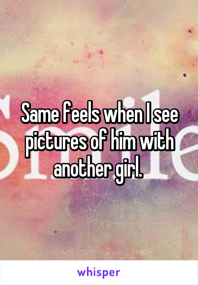 Same feels when I see pictures of him with another girl. 