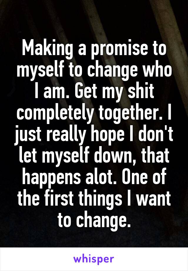 Making a promise to myself to change who I am. Get my shit completely together. I just really hope I don't let myself down, that happens alot. One of the first things I want to change.