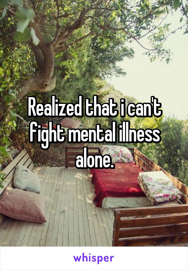 Realized that i can't fight mental illness alone.