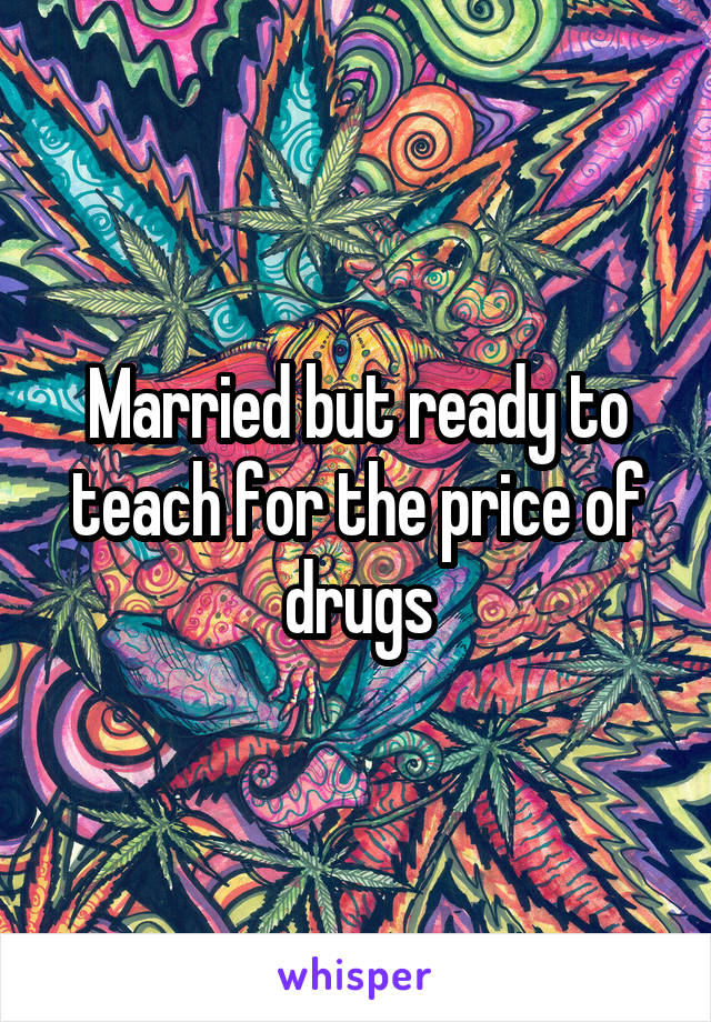 Married but ready to teach for the price of drugs