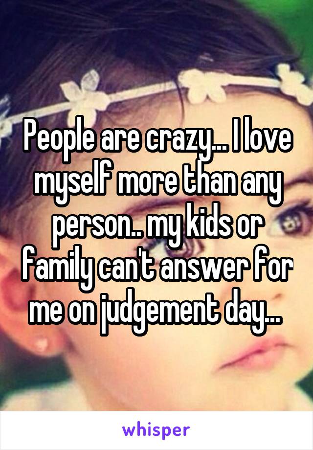 People are crazy... I love myself more than any person.. my kids or family can't answer for me on judgement day... 