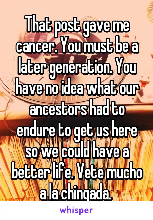 That post gave me cancer. You must be a later generation. You have no idea what our ancestors had to endure to get us here so we could have a better life. Vete mucho a la chingada. 