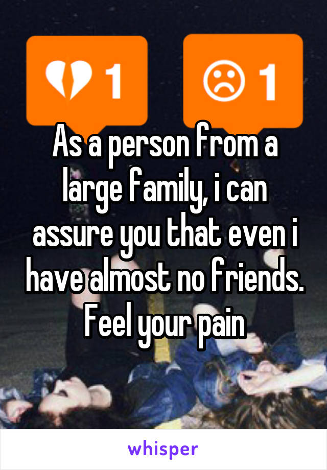 As a person from a large family, i can assure you that even i have almost no friends. Feel your pain