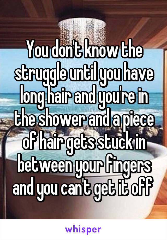 You don't know the struggle until you have long hair and you're in the shower and a piece of hair gets stuck in between your fingers and you can't get it off 