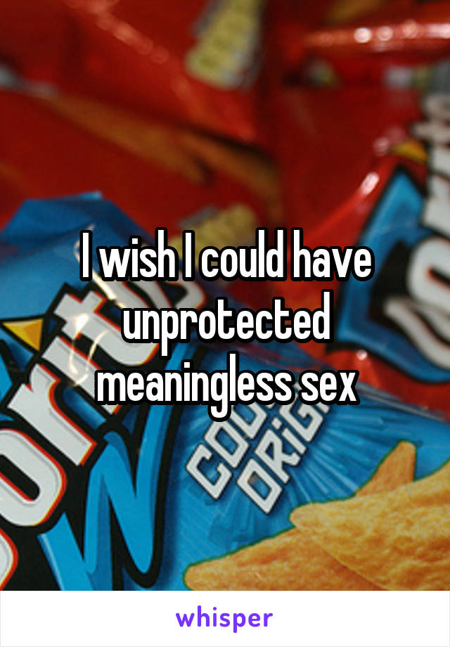 I wish I could have unprotected meaningless sex