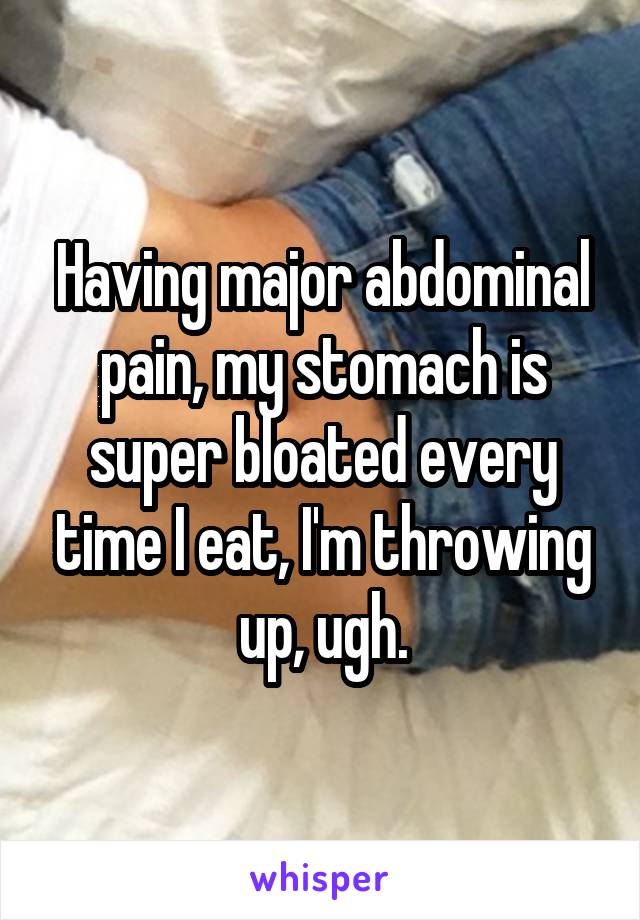 Having major abdominal pain, my stomach is super bloated every time I eat, I'm throwing up, ugh.