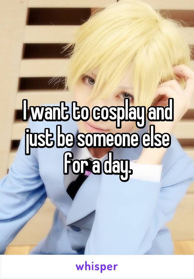 I want to cosplay and just be someone else for a day.