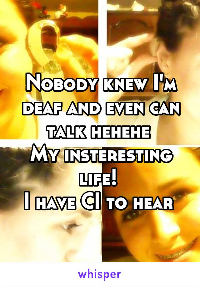 Nobody knew I'm deaf and even can talk hehehe 
My insteresting life! 
I have CI to hear 