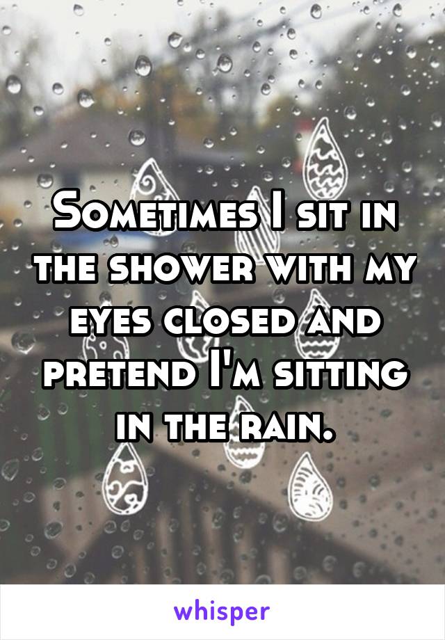 Sometimes I sit in the shower with my eyes closed and pretend I'm sitting in the rain.