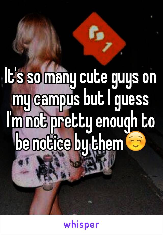 It's so many cute guys on my campus but I guess I'm not pretty enough to be notice by them☺️