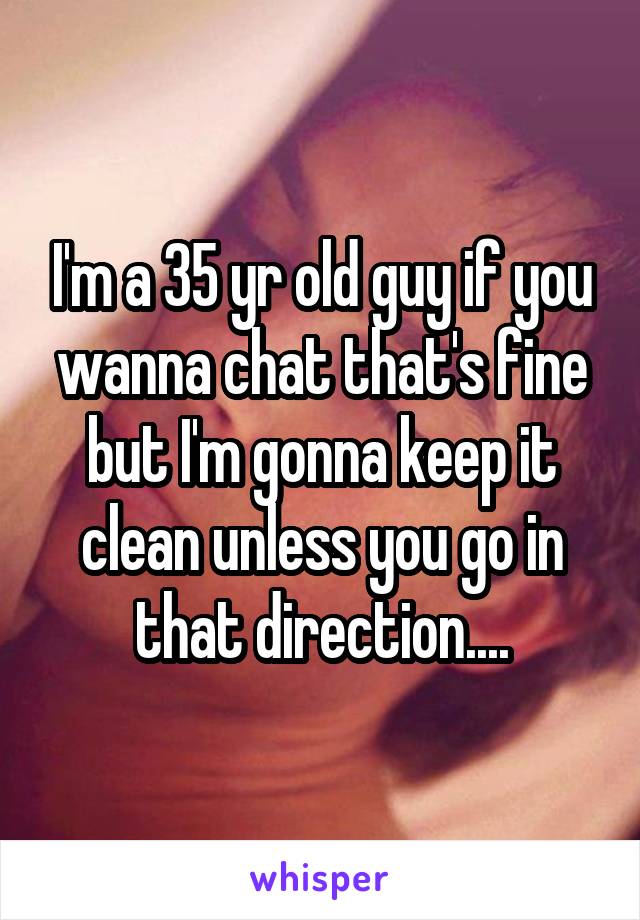 I'm a 35 yr old guy if you wanna chat that's fine but I'm gonna keep it clean unless you go in that direction....