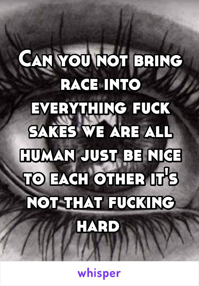 Can you not bring race into everything fuck sakes we are all human just be nice to each other it's not that fucking hard 