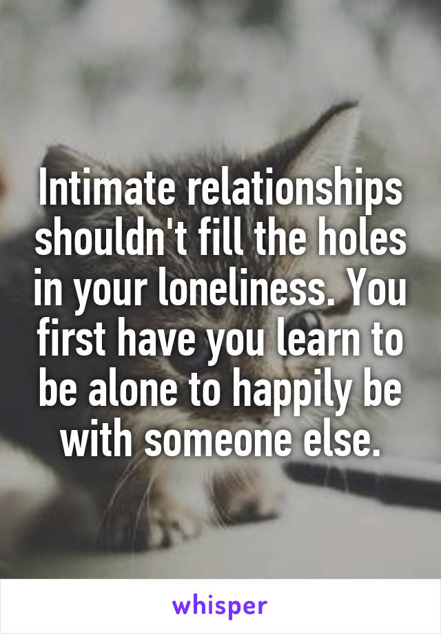Intimate relationships shouldn't fill the holes in your loneliness. You first have you learn to be alone to happily be with someone else.