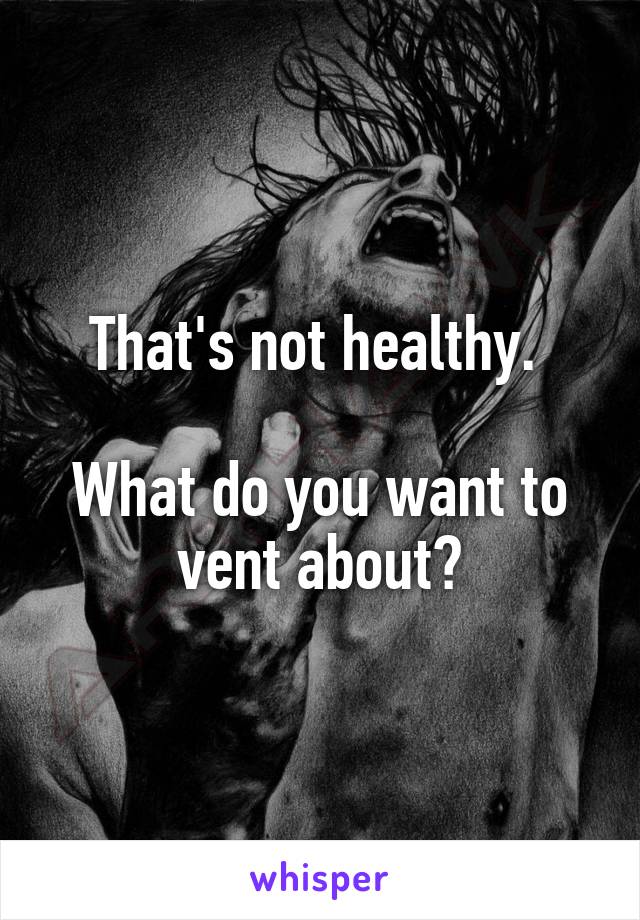 That's not healthy. 

What do you want to vent about?
