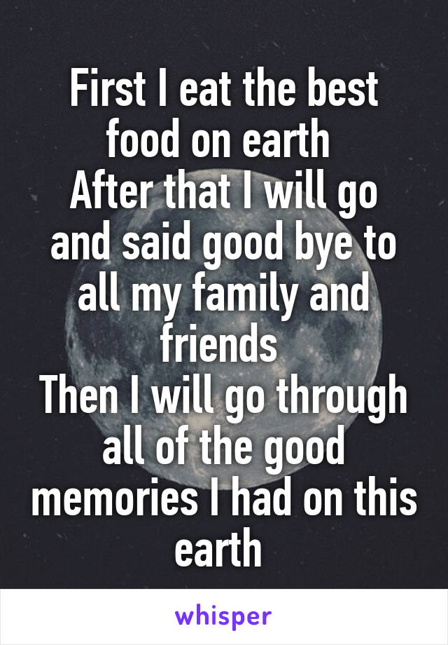 First I eat the best food on earth 
After that I will go and said good bye to all my family and friends 
Then I will go through all of the good memories I had on this earth 