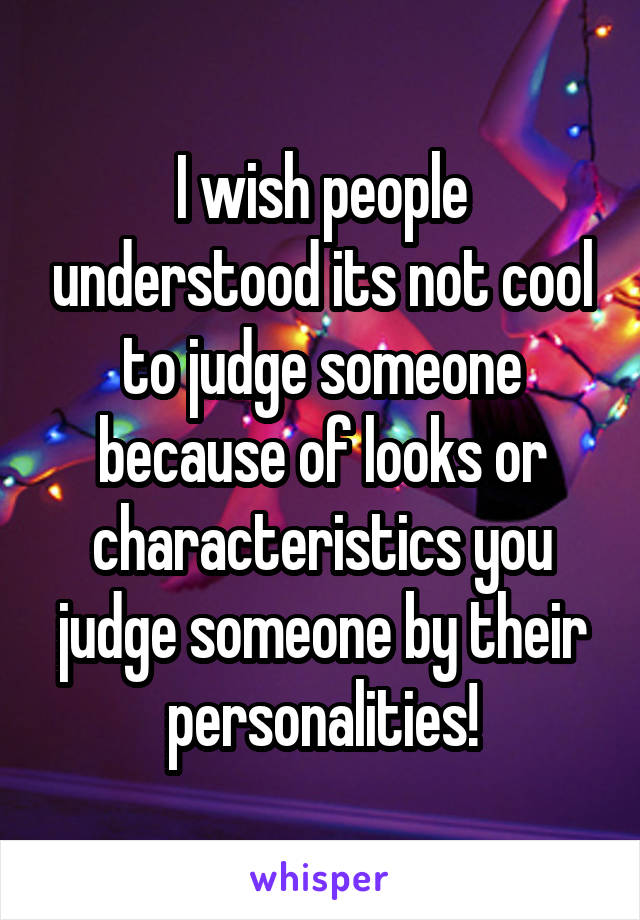 I wish people understood its not cool to judge someone because of looks or characteristics you judge someone by their personalities!