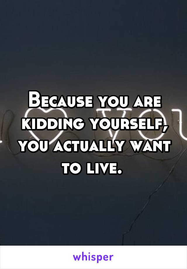 Because you are kidding yourself, you actually want to live. 