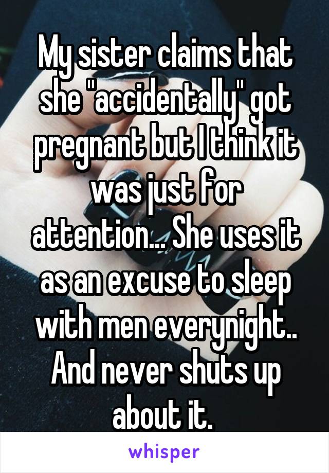 My sister claims that she "accidentally" got pregnant but I think it was just for attention... She uses it as an excuse to sleep with men everynight.. And never shuts up about it. 