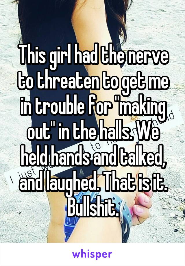This girl had the nerve to threaten to get me in trouble for "making out" in the halls. We held hands and talked, and laughed. That is it. Bullshit.