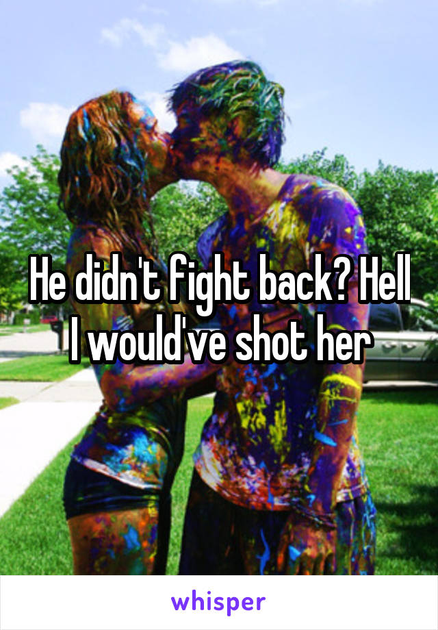 He didn't fight back? Hell I would've shot her