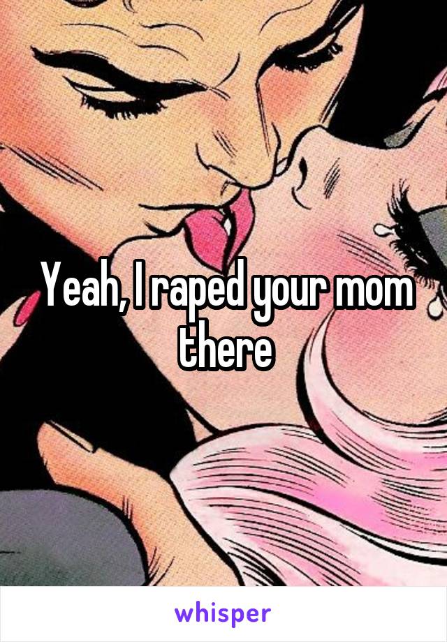 Yeah, I raped your mom there