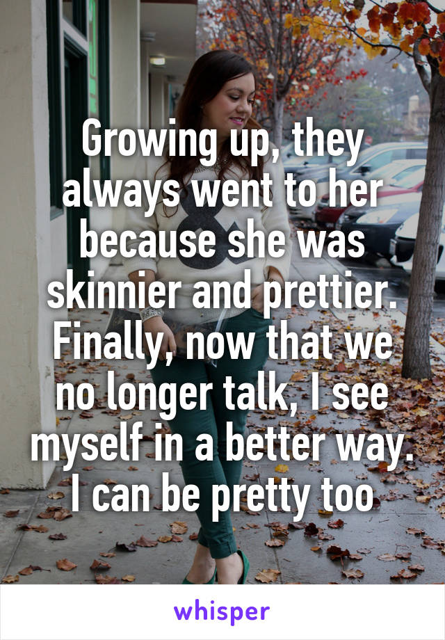 Growing up, they always went to her because she was skinnier and prettier. Finally, now that we no longer talk, I see myself in a better way. I can be pretty too