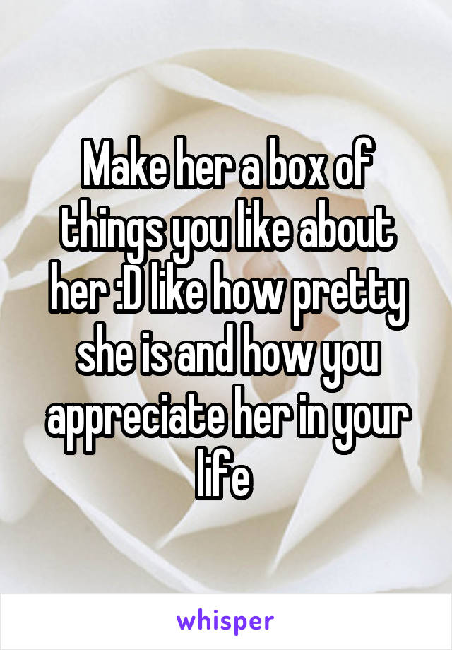 Make her a box of things you like about her :D like how pretty she is and how you appreciate her in your life 