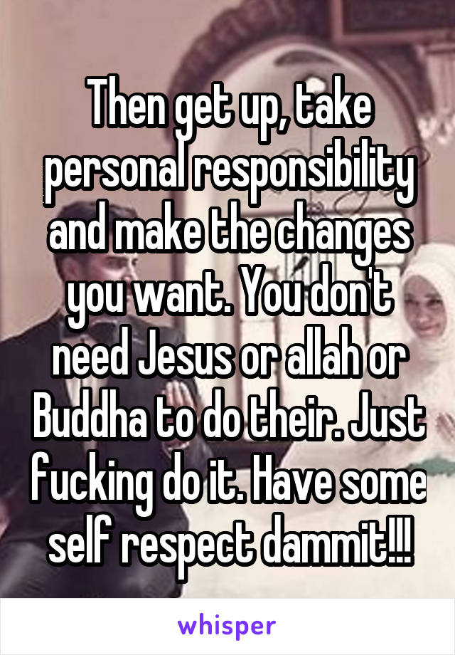 Then get up, take personal responsibility and make the changes you want. You don't need Jesus or allah or Buddha to do their. Just fucking do it. Have some self respect dammit!!!