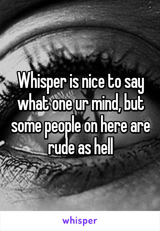Whisper is nice to say what one ur mind, but some people on here are rude as hell