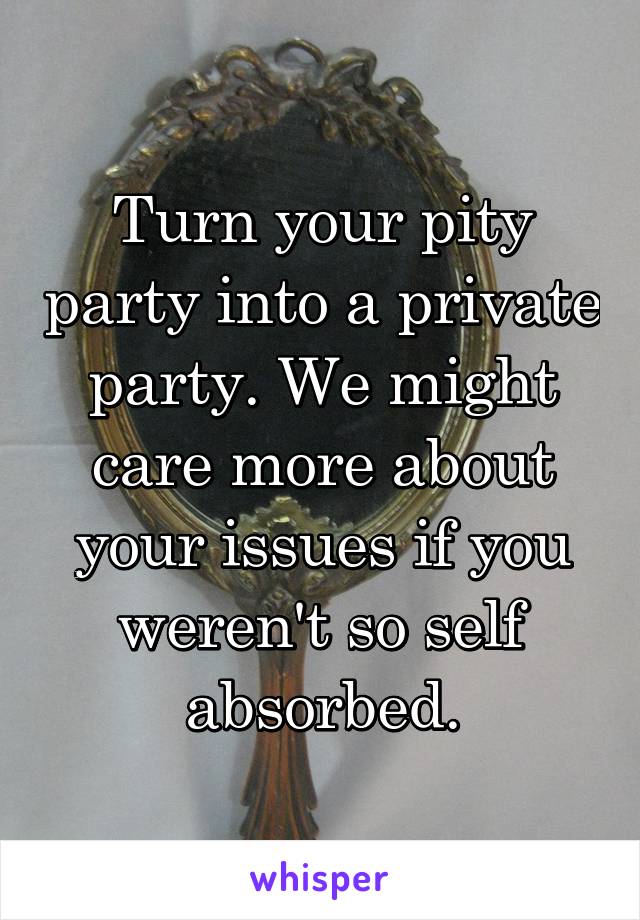 Turn your pity party into a private party. We might care more about your issues if you weren't so self absorbed.
