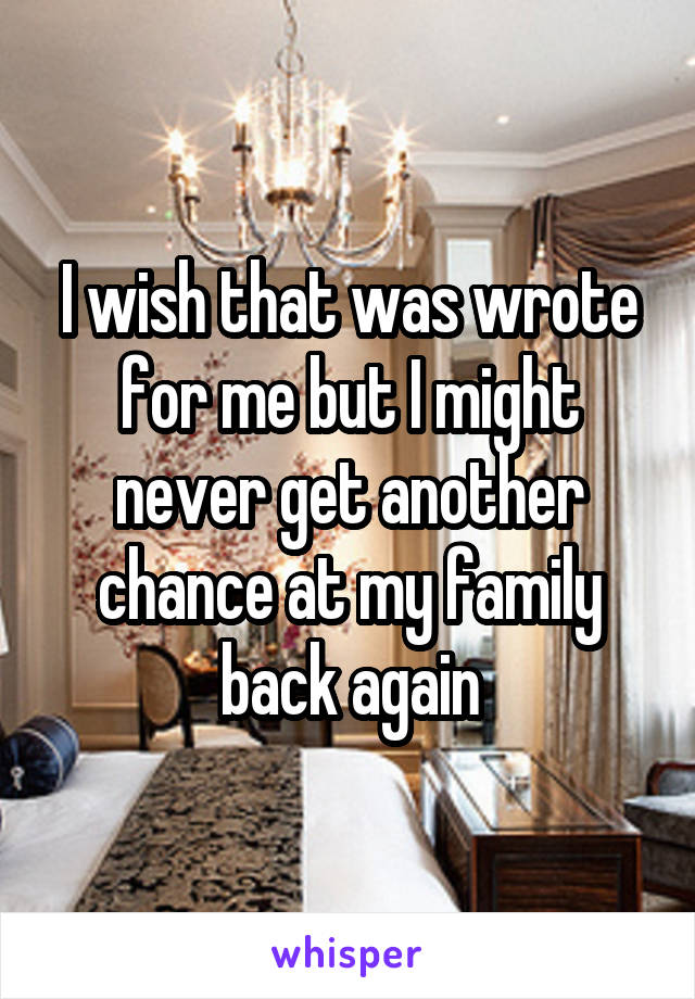 I wish that was wrote for me but I might never get another chance at my family back again