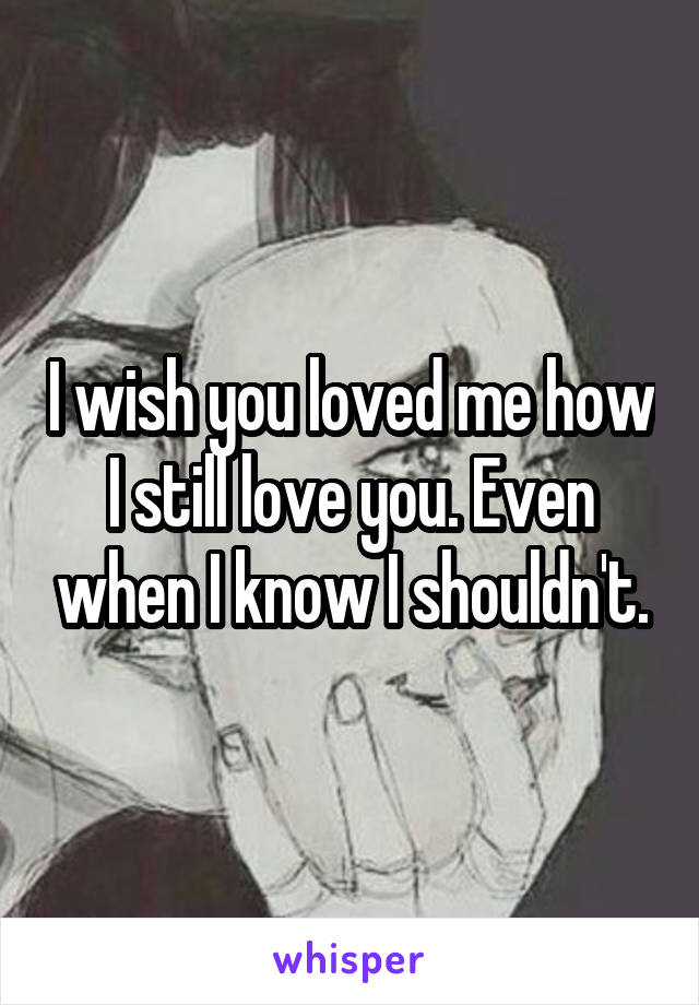 I wish you loved me how I still love you. Even when I know I shouldn't.