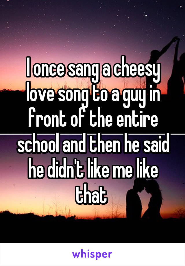 I once sang a cheesy love song to a guy in front of the entire school and then he said he didn't like me like that 