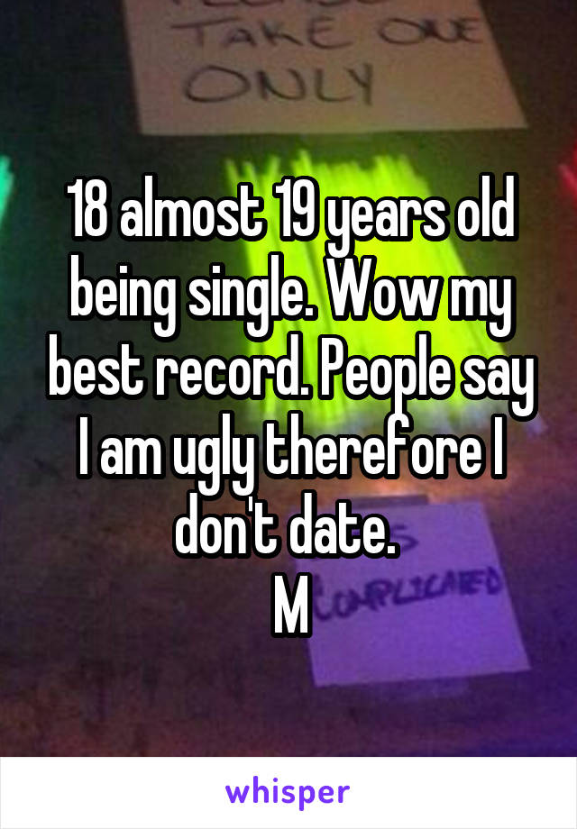 18 almost 19 years old being single. Wow my best record. People say I am ugly therefore I don't date. 
M