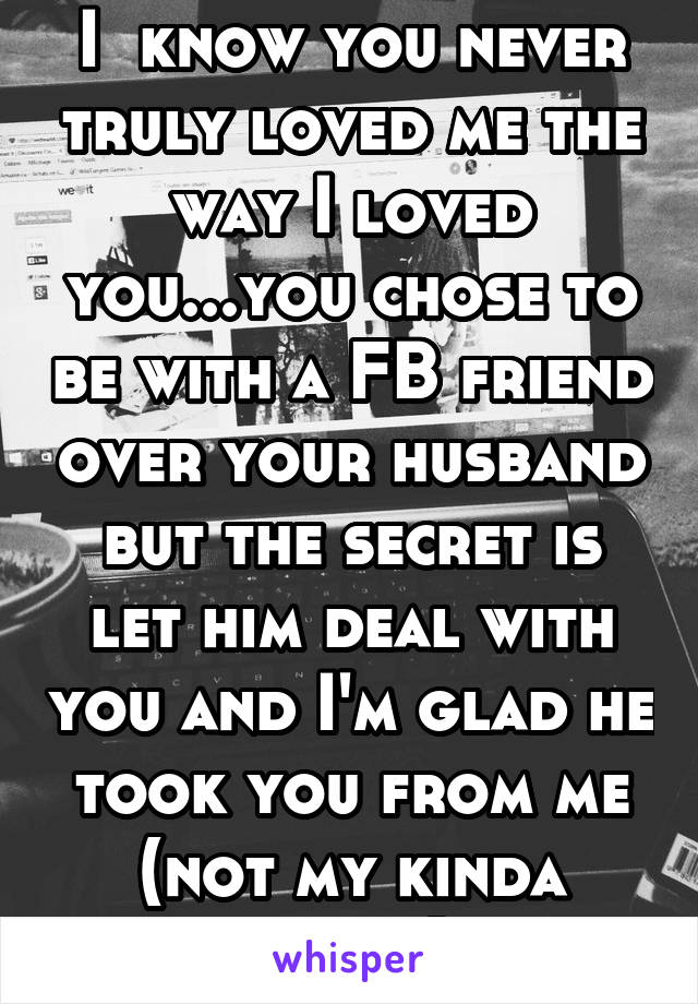 I  know you never truly loved me the way I loved you...you chose to be with a FB friend over your husband but the secret is let him deal with you and I'm glad he took you from me (not my kinda crazy)