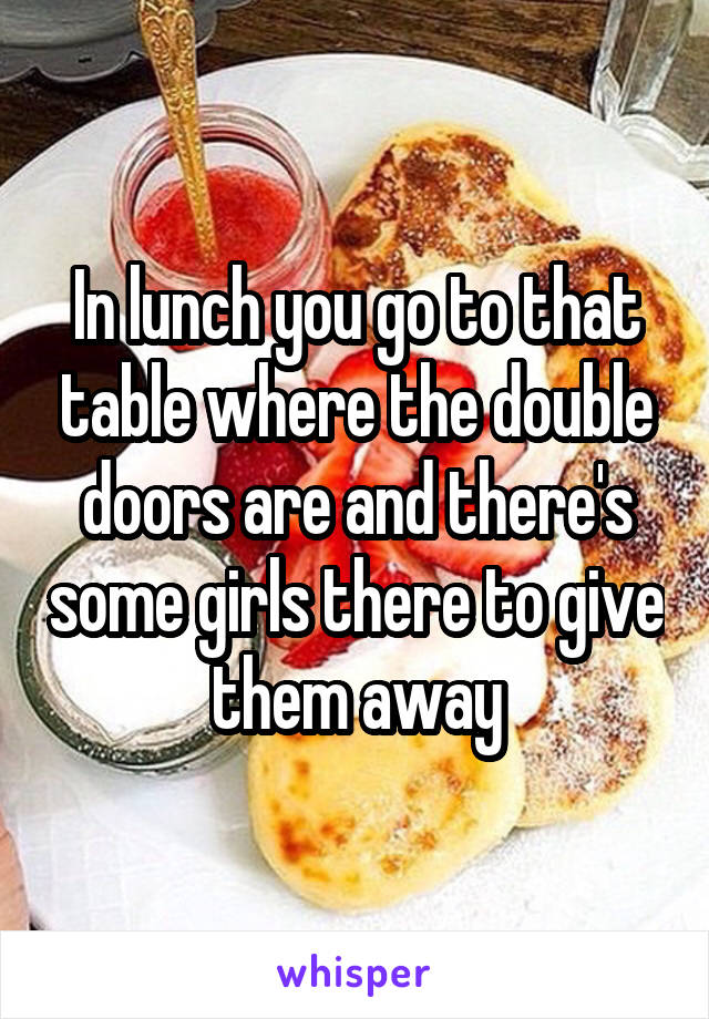 In lunch you go to that table where the double doors are and there's some girls there to give them away
