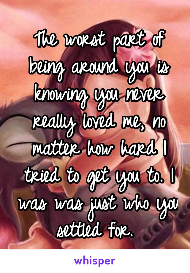 The worst part of being around you is knowing you never really loved me, no matter how hard I tried to get you to. I was was just who you settled for. 