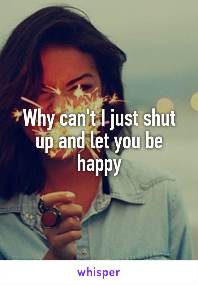 Why can't I just shut up and let you be happy