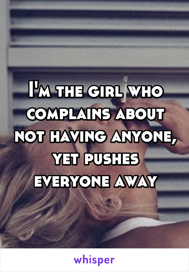 I'm the girl who complains about not having anyone, yet pushes everyone away