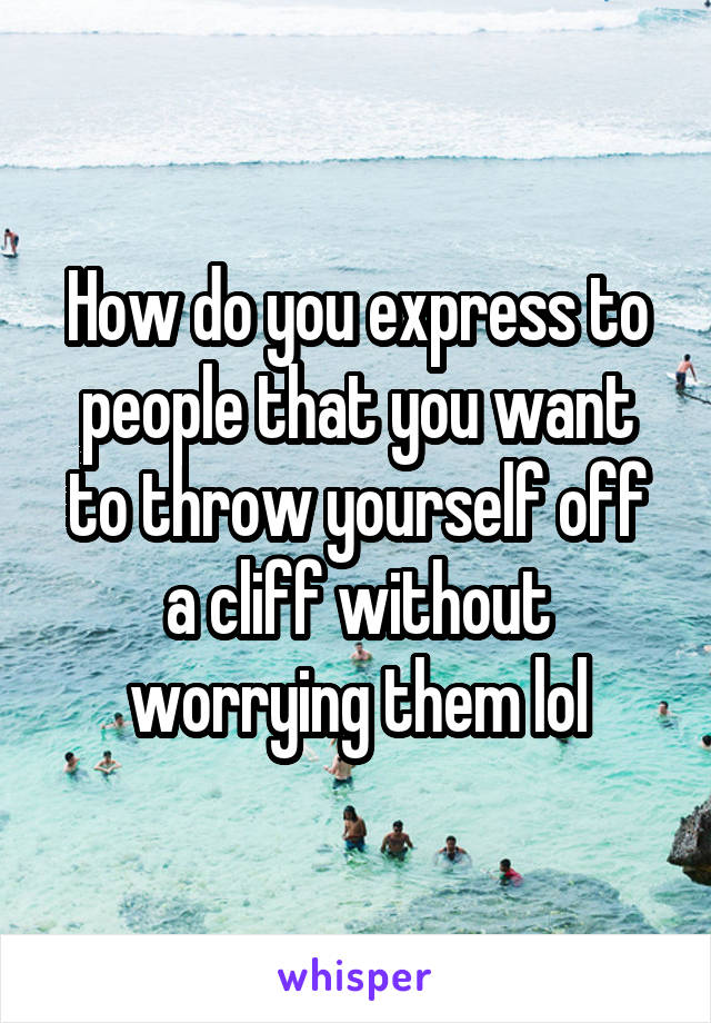 How do you express to people that you want to throw yourself off a cliff without worrying them lol