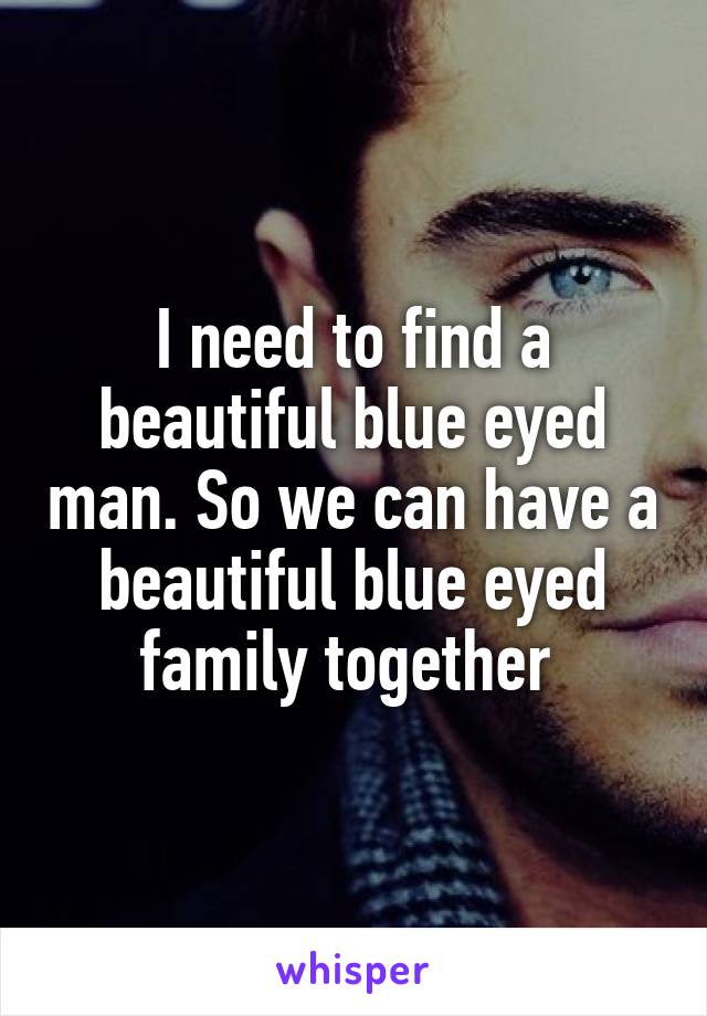 I need to find a beautiful blue eyed man. So we can have a beautiful blue eyed family together 