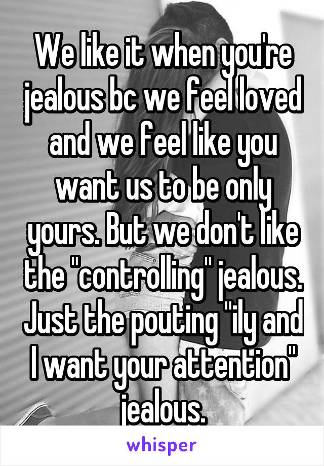 We like it when you're jealous bc we feel loved and we feel like you want us to be only yours. But we don't like the "controlling" jealous. Just the pouting "ily and I want your attention" jealous.