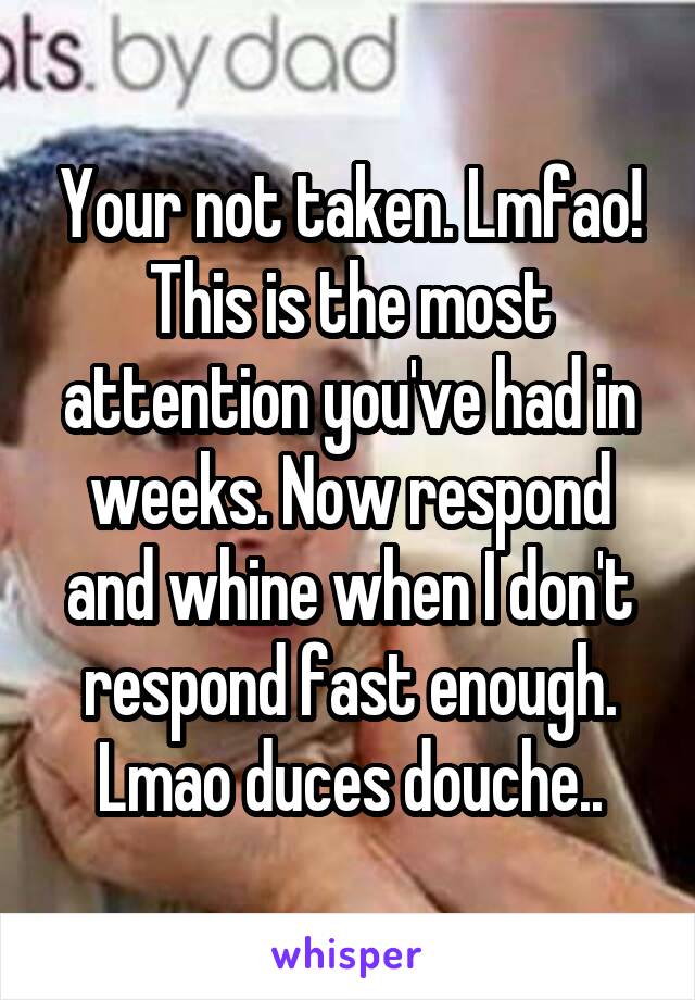 Your not taken. Lmfao! This is the most attention you've had in weeks. Now respond and whine when I don't respond fast enough. Lmao duces douche..