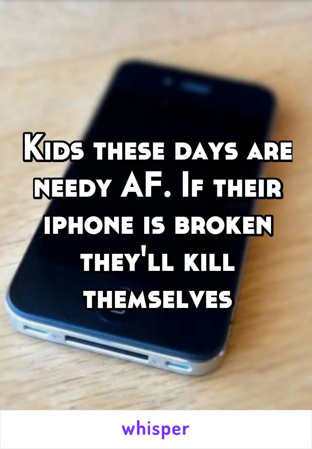Kids these days are needy AF. If their iphone is broken they'll kill themselves