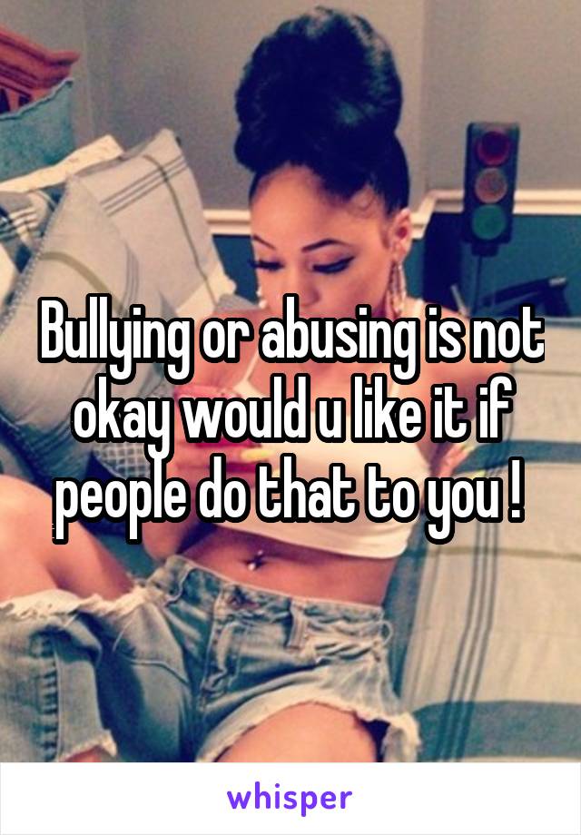 Bullying or abusing is not okay would u like it if people do that to you ! 