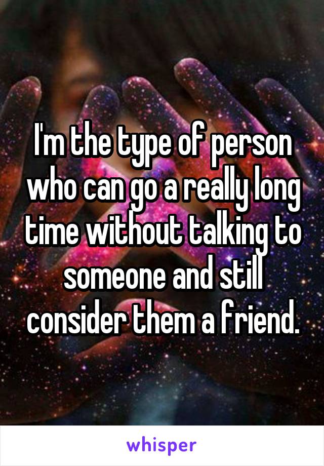 I'm the type of person who can go a really long time without talking to someone and still consider them a friend.
