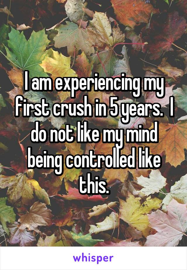 I am experiencing my first crush in 5 years.  I do not like my mind being controlled like this.