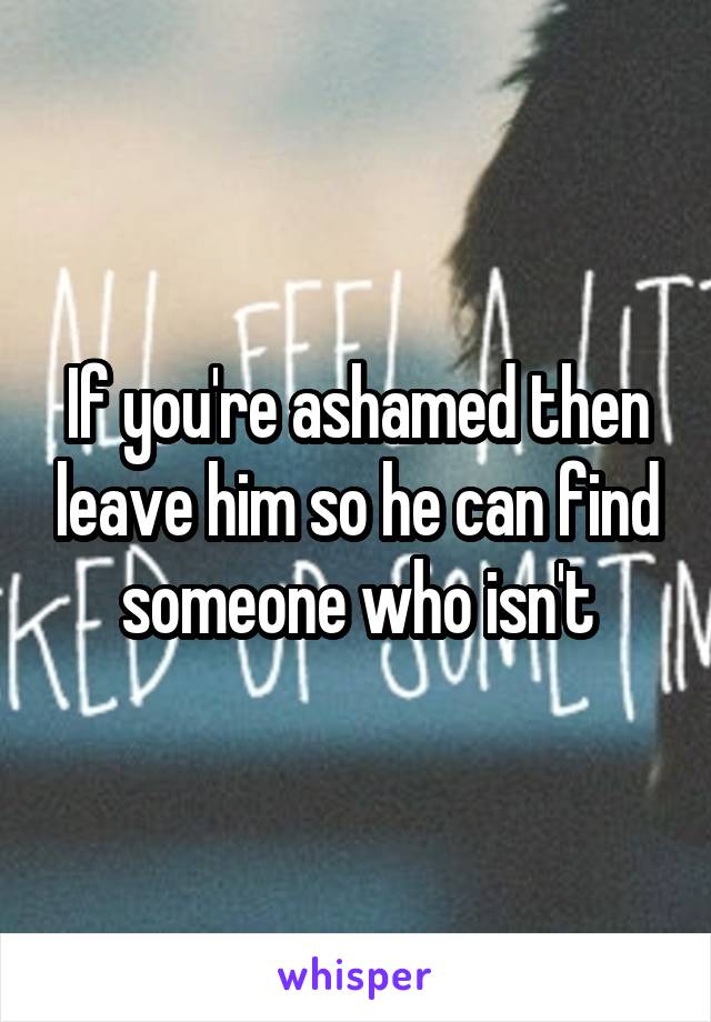 If you're ashamed then leave him so he can find someone who isn't