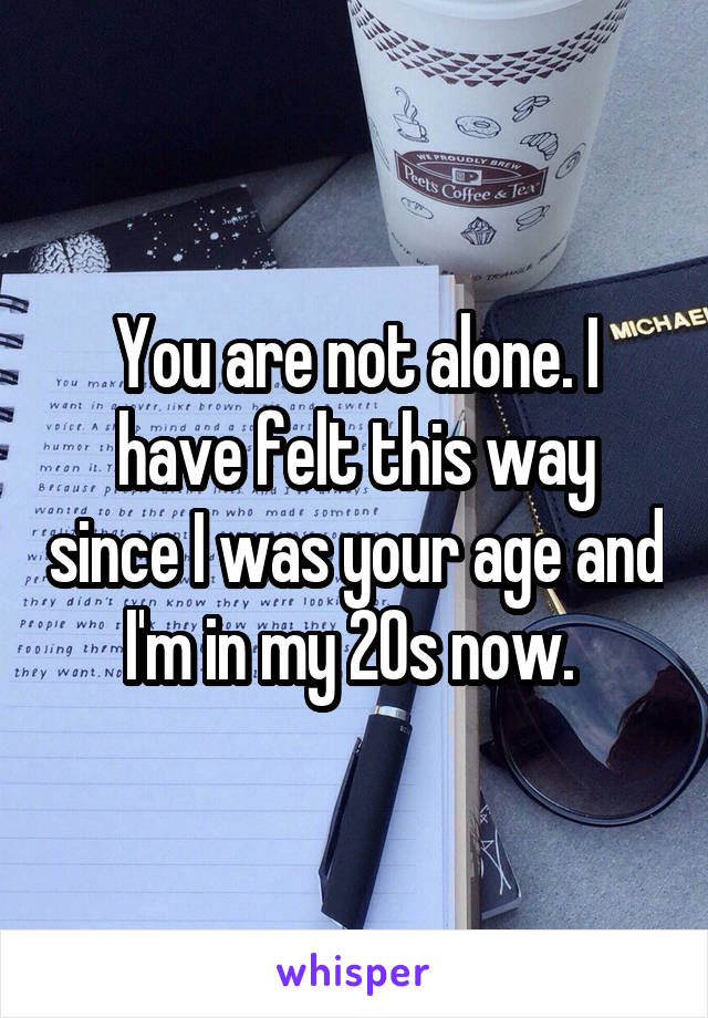 You are not alone. I have felt this way since I was your age and I'm in my 20s now. 