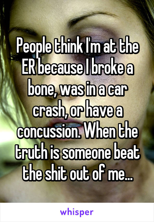 People think I'm at the ER because I broke a bone, was in a car crash, or have a concussion. When the truth is someone beat the shit out of me...